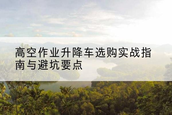 涟源升降车怎么选-高空作业升降车选购实战指南与避坑要点