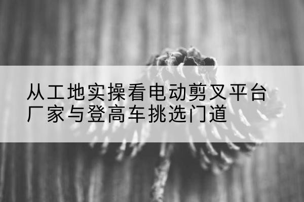 涟源电动剪叉升降平台厂家-从工地实操看电动剪叉平台厂家与登高车挑选门道