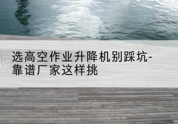 涟源剪叉式升降机厂家-选高空作业升降机别踩坑-靠谱厂家这样挑