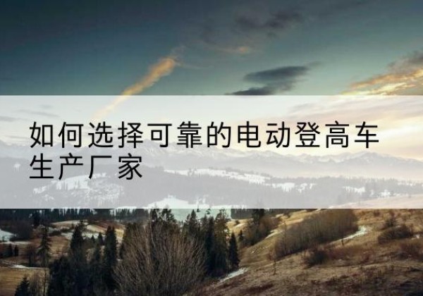 涟源电动登高车厂家-如何选择可靠的电动登高车生产厂家