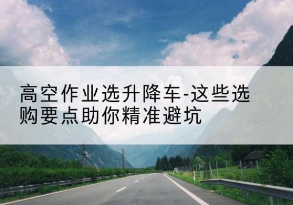 涟源升降车厂家-高空作业选升降车-这些选购要点助你*避坑