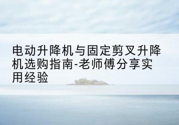 涟源电动升降机怎么选-电动升降机与固定剪叉升降机选购指南-老师傅分享实用经验