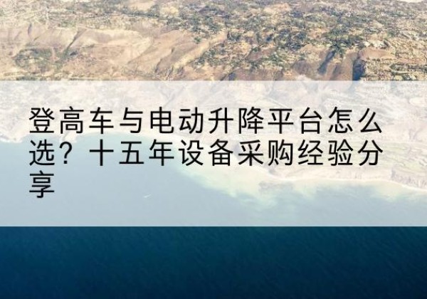 涟源登高车厂家厂家-登高车与电动升降平台怎么选？十五年设备采购经验分享