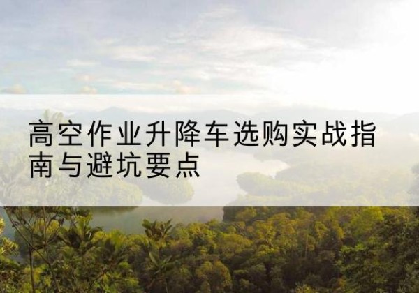 涟源升降车怎么选-高空作业升降车选购实战指南与避坑要点
