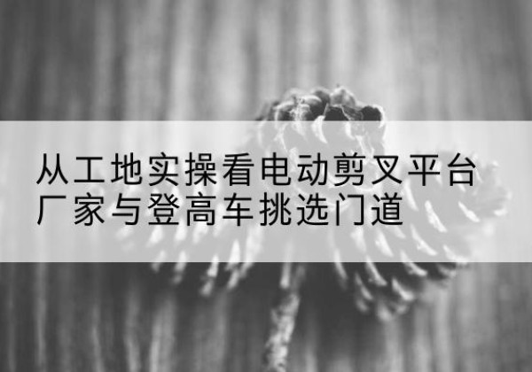 涟源电动剪叉升降平台厂家-从工地实操看电动剪叉平台厂家与登高车挑选门道