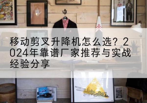 涟源升降平台厂家推荐-移动剪叉升降机怎么选？2024年靠谱厂家推荐与实战经验分享